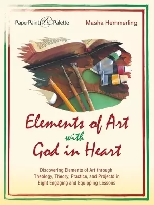Elements of Art with God in Heart: Discovering Elements of Art Through Theology, Theory, Practice, and Projects in Eight Engaging and Equipping Lesson