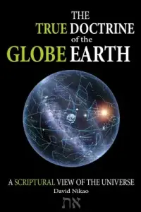 The True Doctrine Of The Globe Earth: A Scriptural Geocentric View Of The Universe