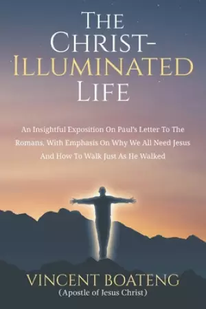 The Christ-Illuminated Life: An Insightful Exposition On Paul's Letter To the Romans, with Emphasis On Why We All Need Jesus And How To Walk Just A