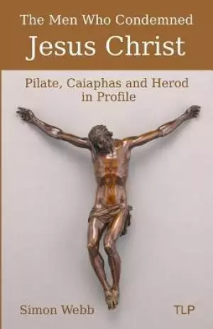 The Men Who Condemned Jesus Christ: Pilate, Caiaphas and Herod in Profile