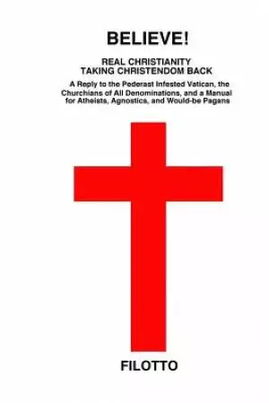Believe! Real Christianity Taking Christendom Back: A Reply to the Pederast Infested Vatican, the Churchians of All Denominations and a Manual for Ath