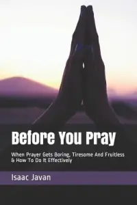 Before You Pray: When Prayer Gets Boring, Tiresome And Fruitless & How To Do It Effectively