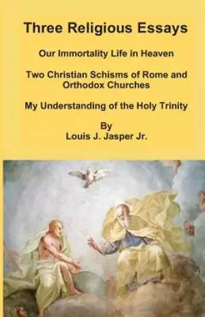 Three Religious Essays: Our Immortality Life in Heaven, Two Christian Schisms of Rome and Orthodox Churches, My Understanding of the Holy Trin
