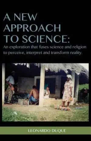 A New Approach to Science: An exploration that fuses science and religion to perceive interpret and transform reality