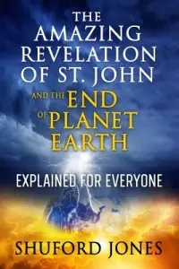 The Amazing Revelation of St. John and the End of Planet Earth: Explained for Everyone