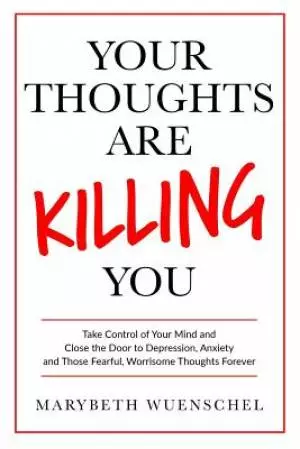 Your Thoughts are Killing You: Take Control of Your Mind and Close the Door to Depression, Anxiety and Those Fearful, Worrisome Thoughts Forever