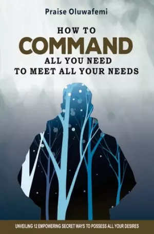 HOW TO COMMAND ALL YOU NEED TO MEET ALL YOUR NEEDS: Unveiling 12 Empowering Secret Ways To Possess All Your Desires
