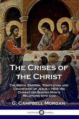 The Crises of the Christ: The Birth, Baptism, Temptation and Crucifixion of Jesus - How His Character Shaped Man's Relations with God