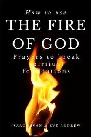 How To Use The Fire Of God: Prayers To Break Spiritual Foundations