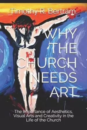 Why the Church Needs Art: The Importance of Aesthetics, Visual Arts and Creativity in the Life of the Church