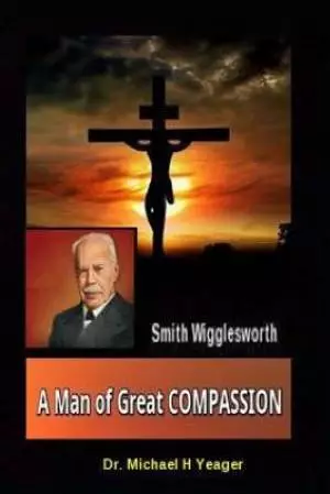 Smith Wigglesworth A Man of Great COMPASSION: God's Divine LOVE Never Fails