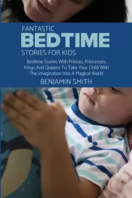 Fantastic Bedtime Stories For Kids: Bedtime Stories With Princes, Princesses, Kings And Queens To Take Your Child With The Imagination Into A Magical