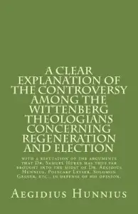 A Clear Explanation of the Controversy among the Wittenberg Theologians: concerning Regeneration and Election with a refutation of the arguments that