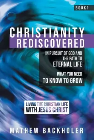 Christianity Rediscovered, in Pursuit of God and the Path to Eternal Life: What you Need to Know to Grow, Living the Christian Life with Jesus Christ,