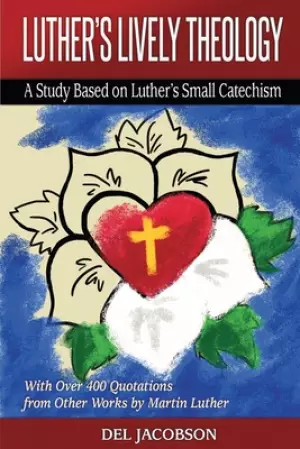Luther's Lively Theology: A Study Based on Luther's Small Catechism - With Over 400 Quotations from Other Works by Martin Luther