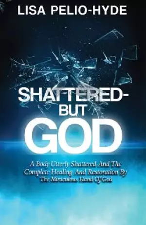 Shattered But-God: A Body Utterly Shattered And The Complete Healing And Restoration By The Miraculous Hand Of God