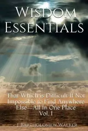 Wisdom Essentials: That Which is Difficult If Not Impossible to Find Anywhere Else-All In One Place