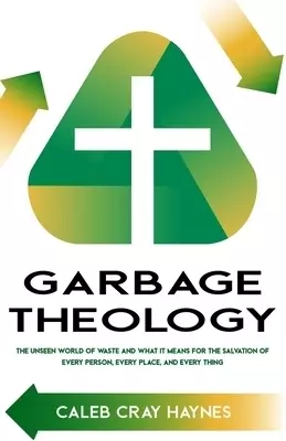 Garbage Theology: The Unseen World of Waste and What It Means for the Salvation of Every Person, Every Place, and Every Thing
