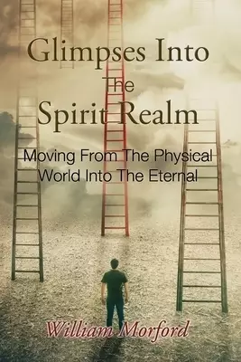 Glimpses Into The Spirit Realm: Moving From The Physical World Into The Eternal