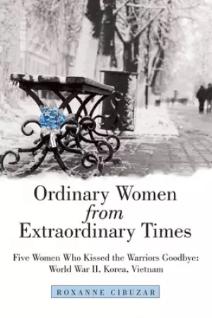 Ordinary Women from Extraordinary Times: Five Women Who Kissed the Warriors Goodbye: World War Ii, Korea, Vietnam