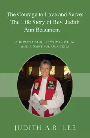 The Courage to Love and Serve: The Life Story of Rev. Judith A. Beaumont: A Roman Catholic Woman Priest And A Saint for Our Times