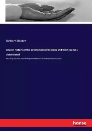 Church-history of the government of bishops and their councils abbreviated: Including the chief part of the government of christian princes and popes