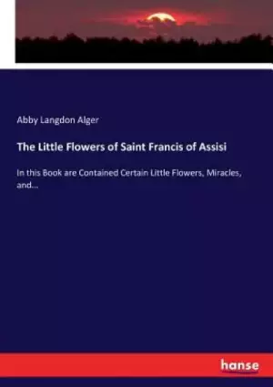 The Little Flowers of Saint Francis of Assisi: In this Book are Contained Certain Little Flowers, Miracles, and...