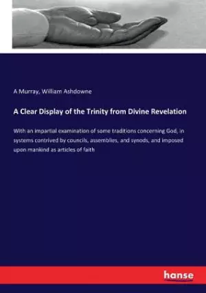 A Clear Display of the Trinity from Divine Revelation: With an impartial examination of some traditions concerning God, in systems contrived by counci