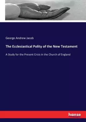 The Ecclesiastical Polity of the New Testament: A Study for the Present Crisis in the Church of England