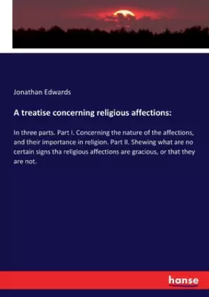 A treatise concerning religious affections: In three parts. Part I. Concerning the nature of the affections, and their importance in religion. Part II