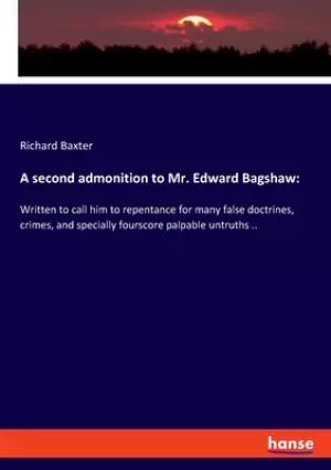 A second admonition to Mr. Edward Bagshaw: Written to call him to repentance for many false doctrines, crimes, and specially fourscore palpable untrut