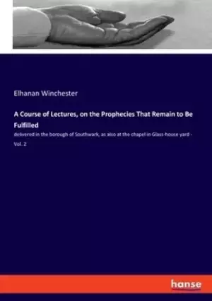 A Course of Lectures, on the Prophecies That Remain to Be Fulfilled: delivered in the borough of Southwark, as also at the chapel in Glass-house yard