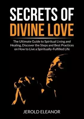 Secrets of Divine Love: The Ultimate Guide to Spiritual Living and Healing, Discover the Steps and Best Practices on How to Live a Spiritually-Fulfill
