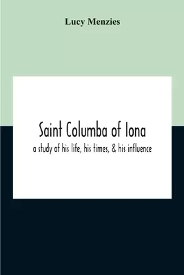 Saint Columba Of Iona: A Study Of His Life, His Times, & His Influence