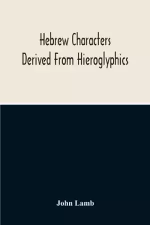 Hebrew Characters Derived From Hieroglyphics; The Original Pictures Applied To The Interpretation Of Various Words And Passages In The Sacred Writings