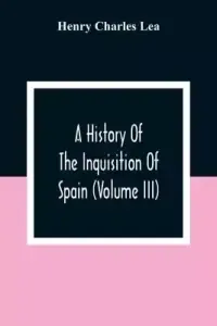 A History Of The Inquisition Of Spain (Volume III)