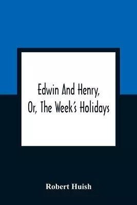 Edwin And Henry, Or, The Week'S Holidays: Containing Original, Moral, And Instructive Tales For The Improvement Of Youth: To Which Is Added, A Hymn F