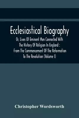 The Ecclesiastical Biography, Or, Lives Of Eminent Men Connected With The History Of Religion In England: From The Commencement Of The Reformation To