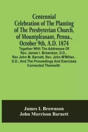 Centennial Celebration Of The Planting Of The Presbyterian Church, Of Mountpleasant, Penna., October 9Th, A.D. 1874 : Together With The Addresses Of R