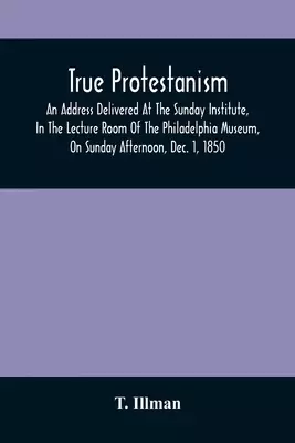 True Protestanism: An Address Delivered At The Sunday Institute, In The Lecture Room Of The Philadelphia Museum, On Sunday Afternoon, Dec