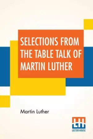 Selections From The Table Talk Of Martin Luther: Translated By Captain Henry Bell; Edited By Henry Morley