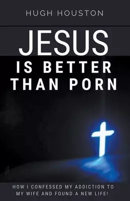 Jesus Is Better Than Porn: How I Confessed my Addiction to My Wife and Found a New Life