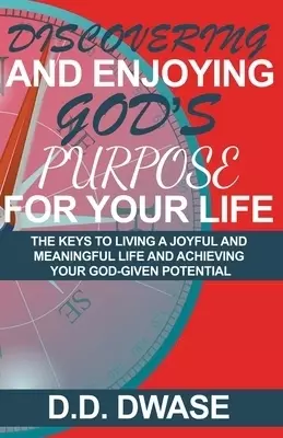 Discovering And Enjoying God's Purpose For Your Life: The Keys To Living A Joyful And Meaningful Life And Achieving Your God-Given Potential