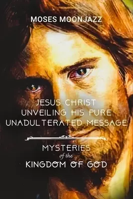 JESUS CHRIST UNVEILING HIS PURE UNADULTERATED MESSAGE: MYSTERIES OF THE KINGDOM OF GOD