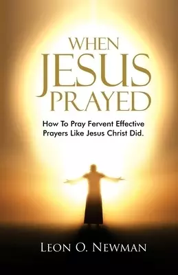 When Jesus Prayed: How To Pray Fervent Effective Prayers Like Jesus Christ Did