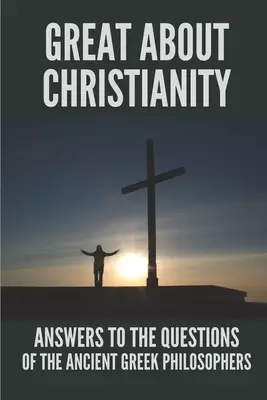 Great About Christianity: Answers To The Questions Of The Ancient Greek Philosophers: Paul'S Epistle To The Colossians