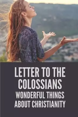 Letter To The Colossians: Wonderful Things About Christianity: Extols The Person Of Jesus The Christ In Letter