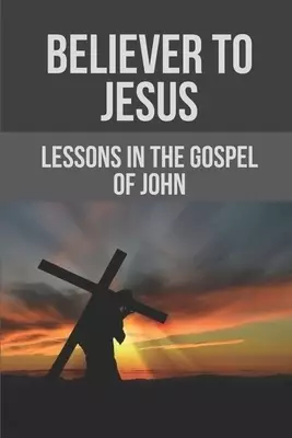 Believer To Jesus: Lessons In The Gospel Of John: Gospel Of John