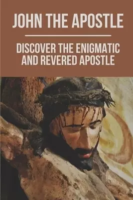 John The Apostle: Discover The Enigmatic And Revered Apostle: Son Of Thunder To Apostle Of Love