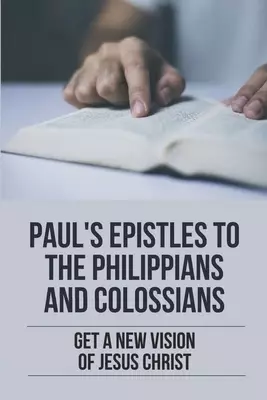 Paul's Epistles To The Philippians And Colossians: Get A New Vision Of Jesus Christ: The Book Of Colossians Explained